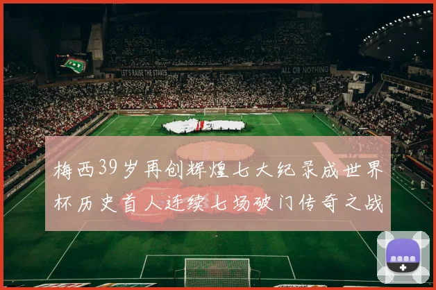 梅西39岁再创辉煌七大纪录成世界杯历史首人连续七场破门传奇之战