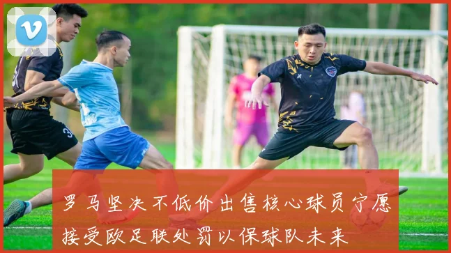 罗马坚决不低价出售核心球员宁愿接受欧足联处罚以保球队未来