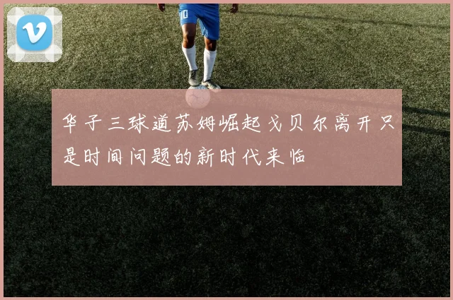 华子三球道苏姆崛起戈贝尔离开只是时间问题的新时代来临