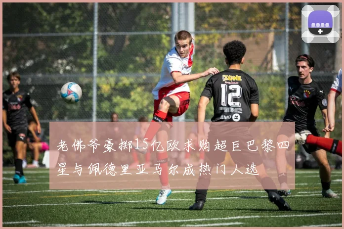 老佛爷豪掷15亿欧求购超巨巴黎四星与佩德里亚马尔成热门人选