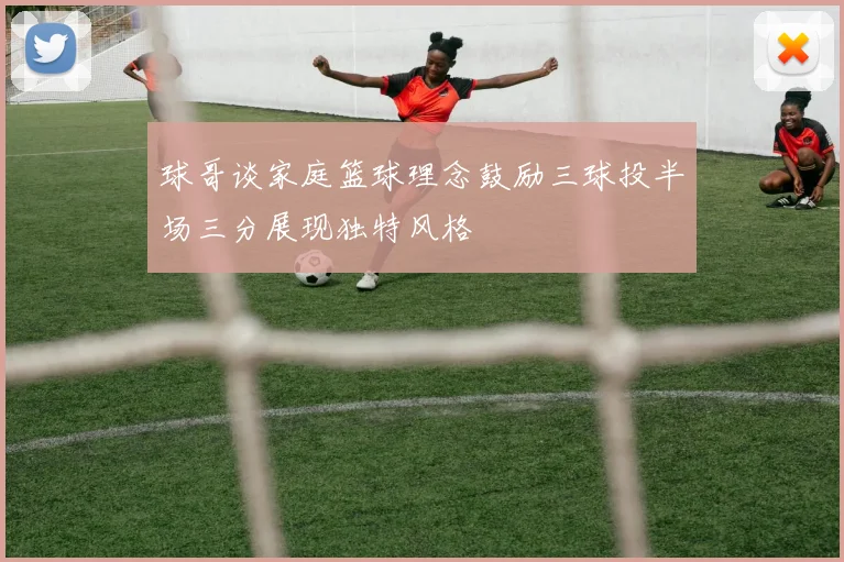 球哥谈家庭篮球理念鼓励三球投半场三分展现独特风格