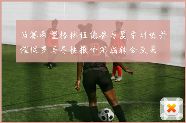 马赛希望格林伍德参与夏季训练并催促罗马尽快报价完成转会交易