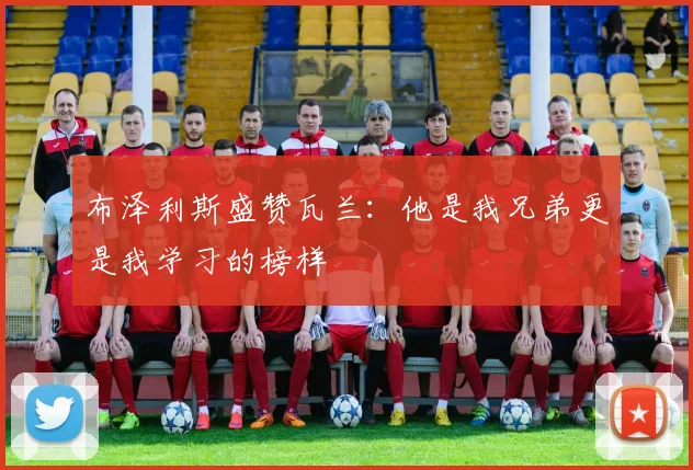布泽利斯盛赞瓦兰：他是我兄弟更是我学习的榜样