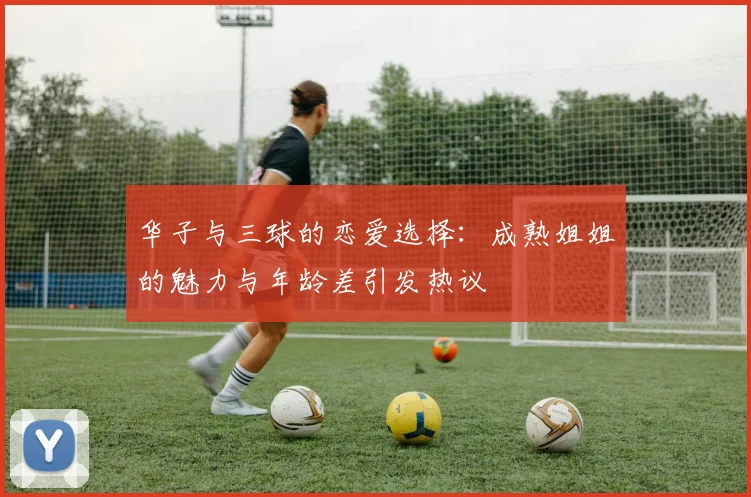华子与三球的恋爱选择：成熟姐姐的魅力与年龄差引发热议