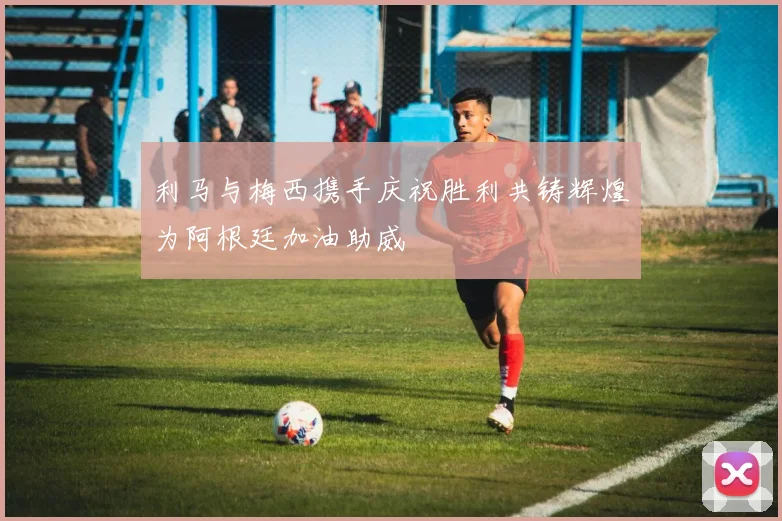 利马与梅西携手庆祝胜利共铸辉煌为阿根廷加油助威