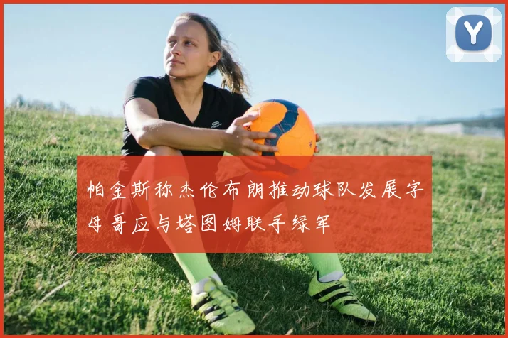 帕金斯称杰伦布朗推动球队发展字母哥应与塔图姆联手绿军