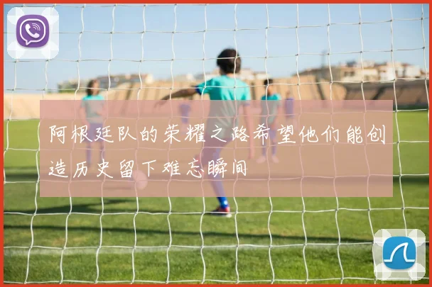 阿根廷队的荣耀之路希望他们能创造历史留下难忘瞬间