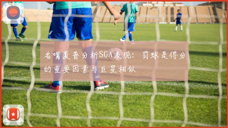 名嘴夏普分析SGA表现：罚球是得分的重要因素与巨星相似