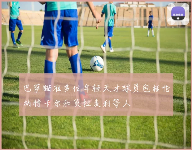 巴萨瞄准多位年轻天才球员包括伦纳特卡尔和莫拉麦利等人