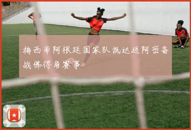 梅西率阿根廷国家队抵达迈阿密备战佛得角赛事