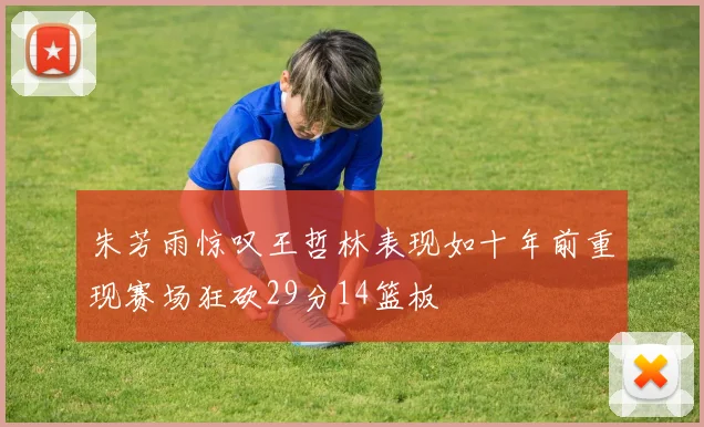朱芳雨惊叹王哲林表现如十年前重现赛场狂砍29分14篮板