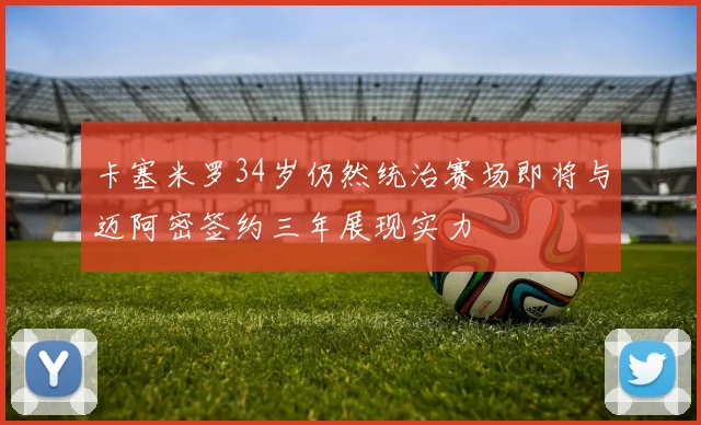 卡塞米罗34岁仍然统治赛场即将与迈阿密签约三年展现实力