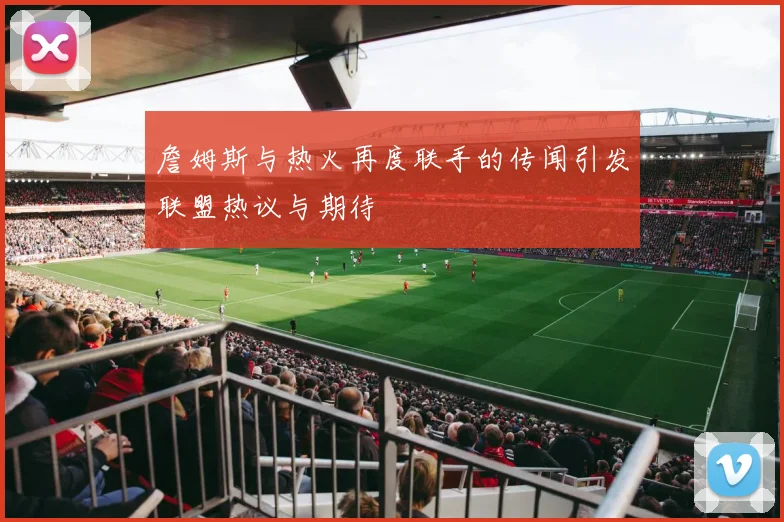 詹姆斯与热火再度联手的传闻引发联盟热议与期待